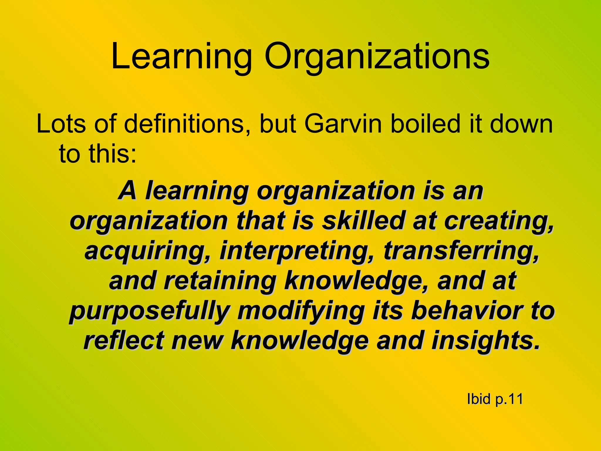 Learning Organizations Lots of definitions, but Garvin boiled it down to this: A learning organization is an organization that is skilled at creating, acquiring, interpreting, transferring, and retaining knowledge, and at purposefully modifying its behavior to reflect new knowledge and insights. Ibid p.11 