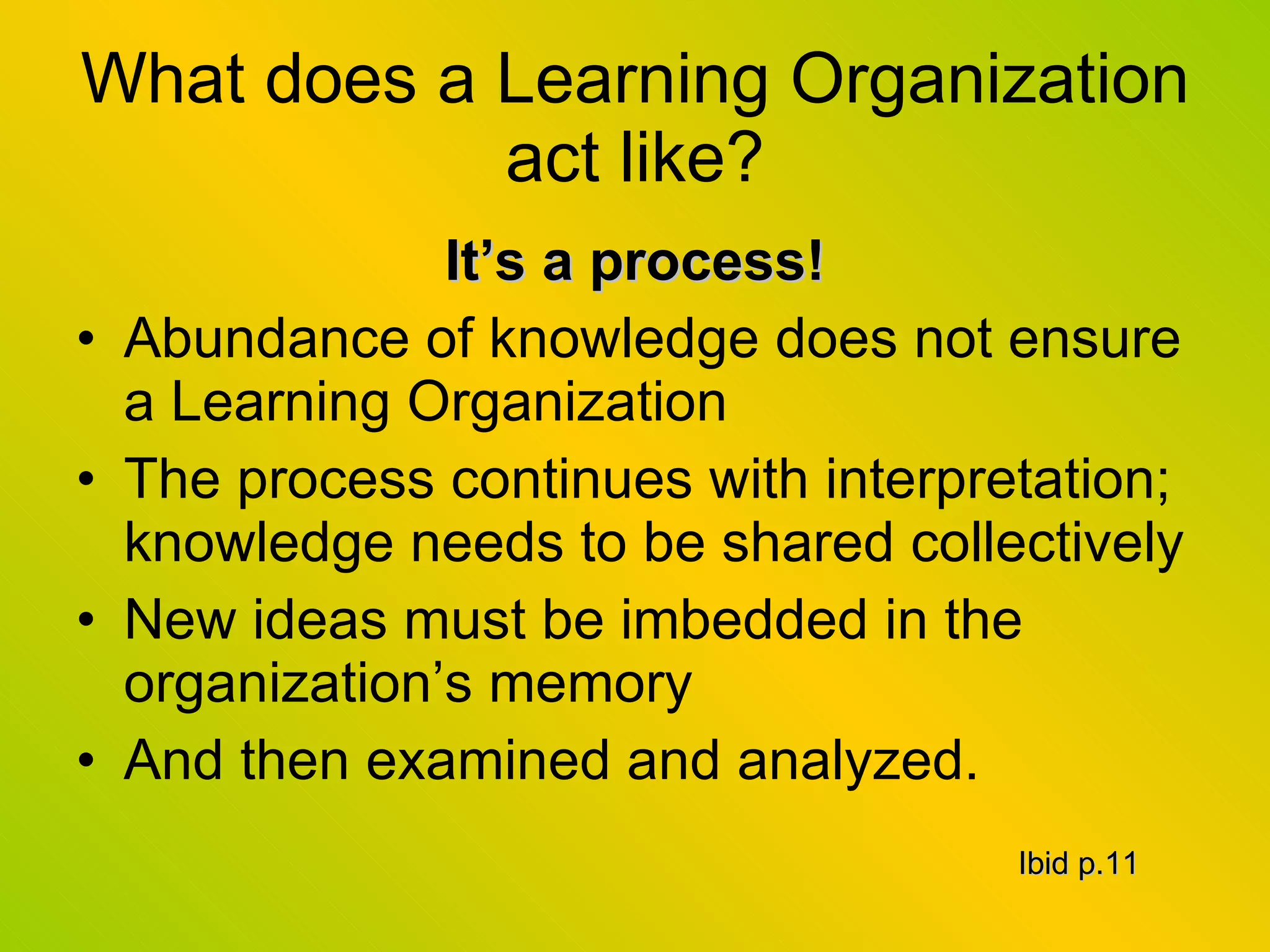 What does a Learning Organization act like? It’s a process! Abundance of knowledge does not ensure a Learning Organization The process continues with interpretation; knowledge needs to be shared collectively New ideas must be imbedded in the organization’s memory And then examined and analyzed. Ibid p.11 