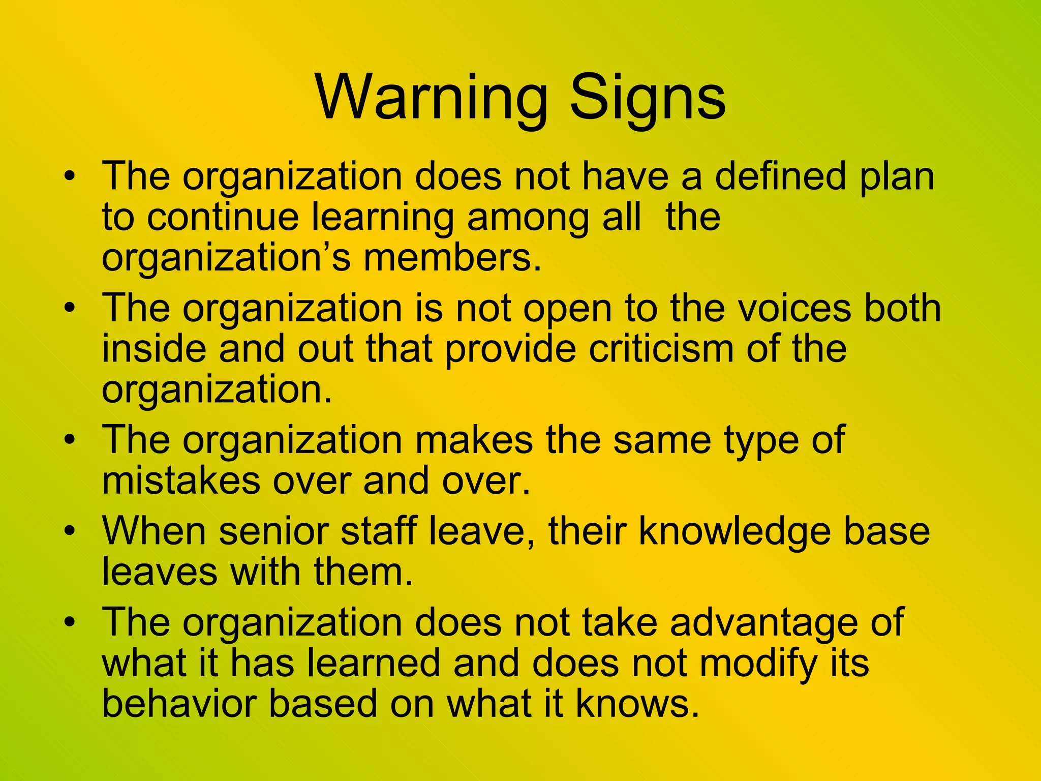 Warning Signs The organization does not have a defined plan to continue learning among all  the organization’s members. The organization is not open to the voices both inside and out that provide criticism of the organization. The organization makes the same type of mistakes over and over. When senior staff leave, their knowledge base leaves with them. The organization does not take advantage of what it has learned and does not modify its behavior based on what it knows. 