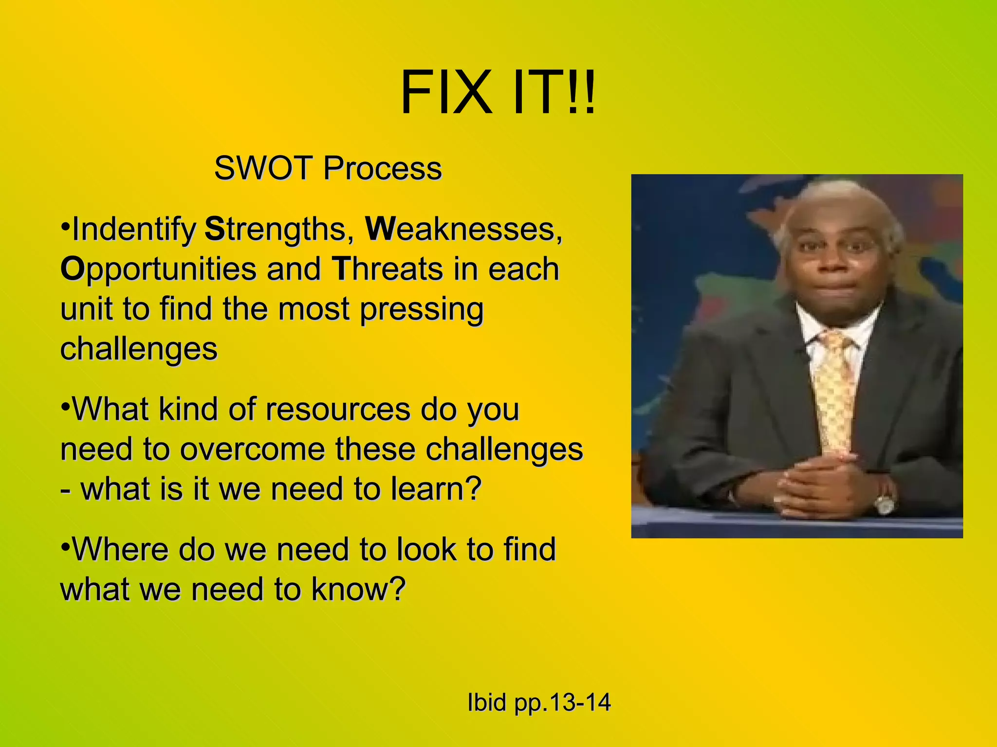 FIX IT!! SWOT Process Indentify   S trengths,  W eaknesses,  O pportunities and  T hreats in each unit to find the most pressing challenges What kind of resources do you need to overcome these challenges - what is it we need to learn? Where do we need to look to find what we need to know? Ibid pp.13-14 