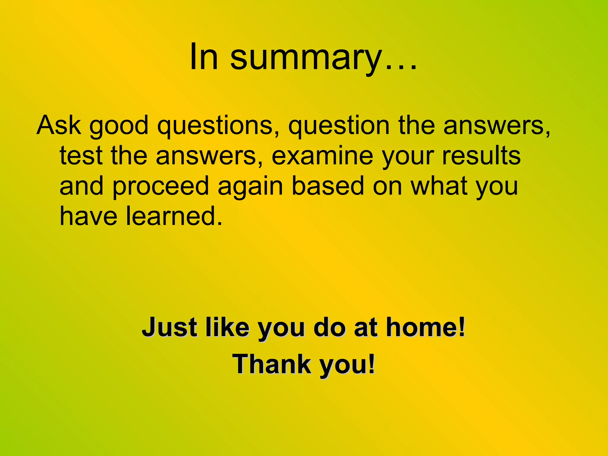 In summary… Ask good questions, question the answers, test the answers, examine your results and proceed again based on what you have learned. Just like you do at home! Thank you! 