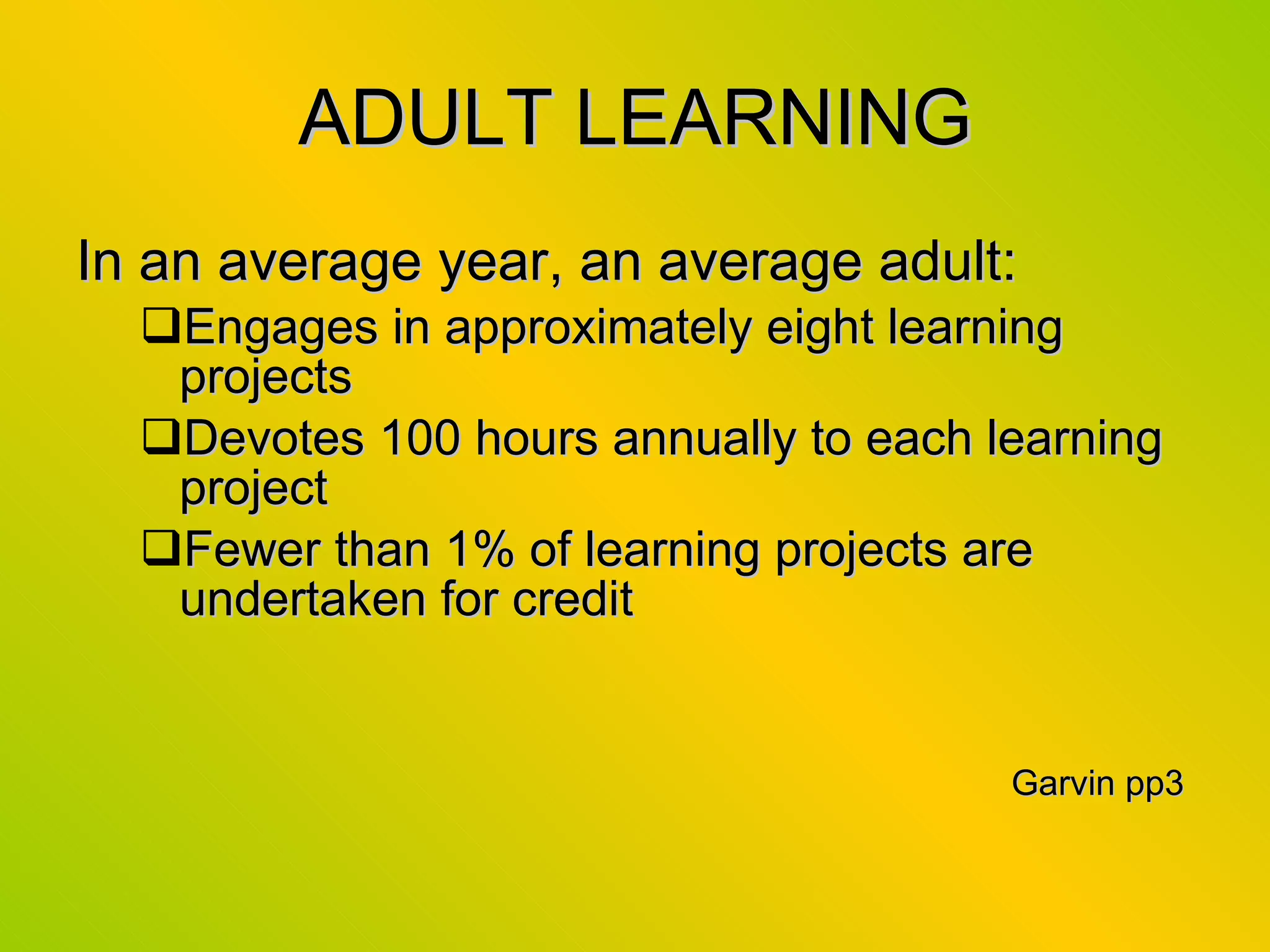 ADULT LEARNING In an average year, an average adult: Engages in approximately eight learning projects Devotes 100 hours annually to each learning project Fewer than 1% of learning projects are undertaken for credit Garvin pp3  