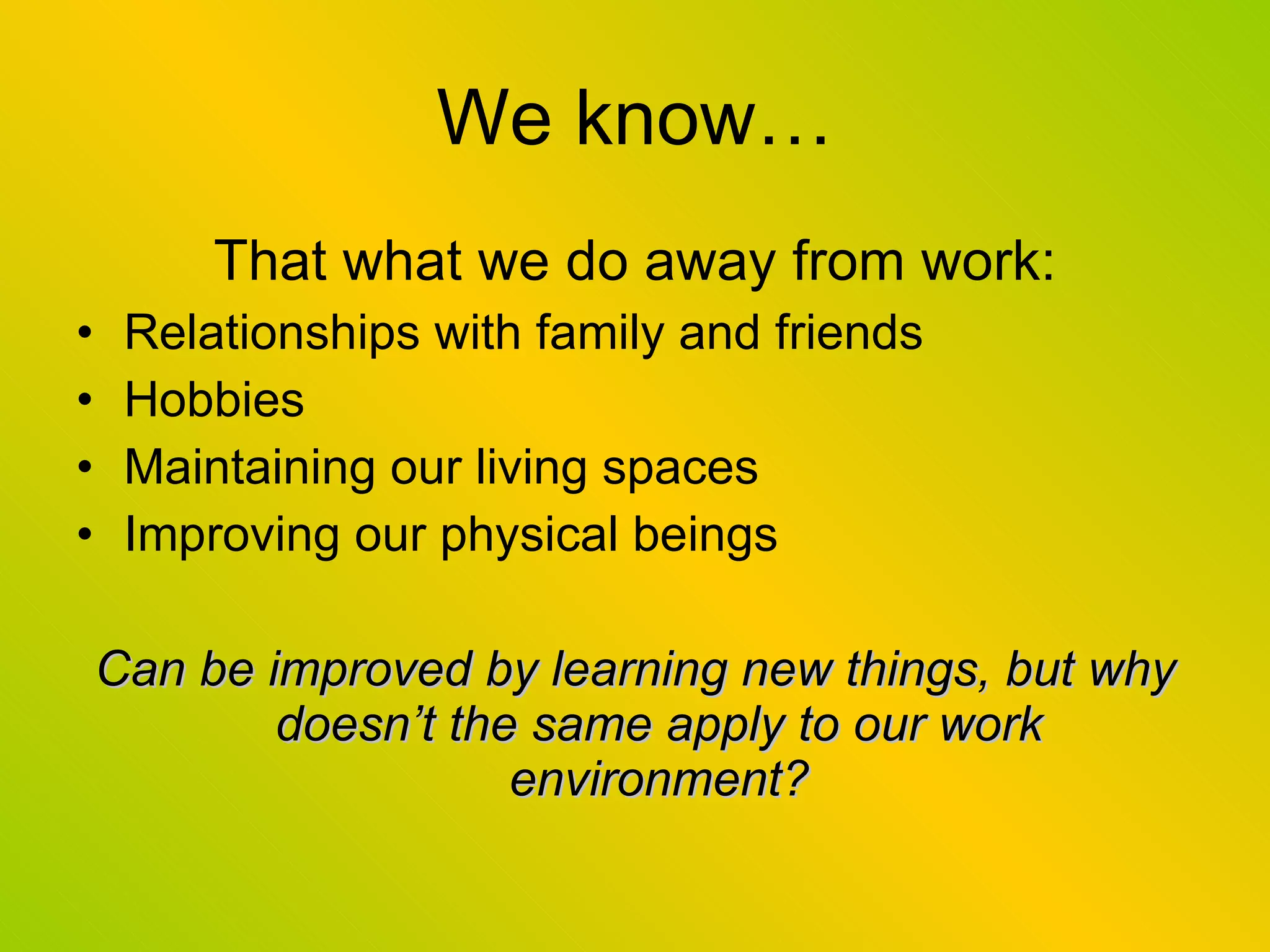 We know… That what we do away from work: Relationships with family and friends Hobbies Maintaining our living spaces Improving our physical beings Can be improved by learning new things, but why doesn’t the same apply to our work environment? 