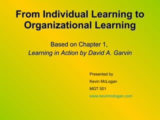 From Individual Learning to Organizational Learning Based on Chapter 1,  Learning in Action by David A. Garvin Presented by Kevin McLogan MGT 501 www.kevinmclogan.com 