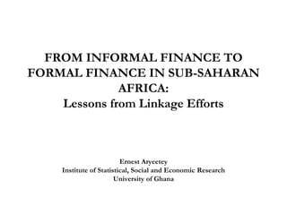 FROM INFORMAL FINANCE TO FORMAL FINANCE IN SUB-SAHARAN AFRICA: Lessons from Linkage Efforts 
Ernest Aryeetey 
Institute of Statistical, Social and Economic Research 
University of Ghana  