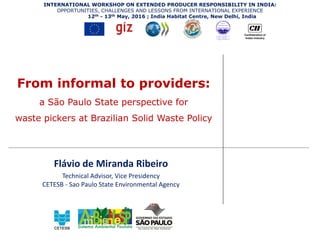 From informal to providers:
a São Paulo State perspective for
waste pickers at Brazilian Solid Waste Policy
Flávio de Miranda Ribeiro
Technical Advisor, Vice Presidency
CETESB - Sao Paulo State Environmental Agency
INTERNATIONAL WORKSHOP ON EXTENDED PRODUCER RESPONSIBILITY IN INDIA:
OPPORTUNITIES, CHALLENGES AND LESSONS FROM INTERNATIONAL EXPERIENCE
12th - 13th May, 2016 ; India Habitat Centre, New Delhi, India
 