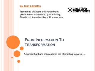 By John Edmiston feel free to distribute this PowerPoint presentation unaltered to your ministry friends but it must not be sold in any way. From Information To Transformation A puzzle that I and many others are attempting to solve….. 