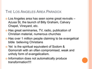 The Los Angeles Area ParadoxLos Angeles area has seen some great revivals – Azusa St, the launch of Billy Graham, Calvary Chapel, Vineyard, etc.Has great seminaries, TV, radio, publication of Christian material, numerous churchesHas over 1 million people claiming to be evangelical bible  believing ChristiansYet  is the spiritual equivalent of Sodom & Gomorrah with an often compromised, weak and unholy form of evangelicalism.Information does not automatically produce transformation!!!!