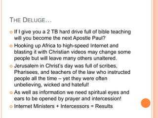 The Deluge…If I give you a 2 TB hard drive full of bible teaching will you become the next Apostle Paul?Hooking up Africa to high-speed Internet and blasting it with Christian videos may change some people but will leave many others unaltered.Jerusalem in Christ’s day was full of scribes, Pharisees, and teachers of the law who instructed people all the time – yet they were often unbelieving, wicked and hateful!As well as information we need spiritual eyes and ears to be opened by prayer and intercession!Internet Ministers + Intercessors = Results