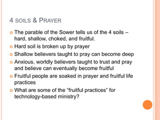 4 soils & PrayerThe parable of the Sower tells us of the 4 soils – hard, shallow, choked, and fruitful. Hard soil is broken up by prayerShallow believers taught to pray can become deepAnxious, worldly believers taught to trust and pray and believe can eventually become fruitfulFruitful people are soaked in prayer and fruitful life practicesWhat are some of the “fruitful practices” for technology-based ministry?