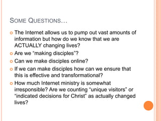 Some Questions…The Internet allows us to pump out vast amounts of information but how do we know that we are ACTUALLY changing lives?Are we “making disciples”?Can we make disciples online?If we can make disciples how can we ensure that this is effective and transformational?How much Internet ministry is somewhat irresponsible? Are we counting “unique visitors” or “indicated decisions for Christ” as actually changed lives?