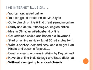 The internet Illusion…You can get saved onlineYou can get discipled online via SkypeGo to church online & find great sermons onlineStudy and do your theological degree onlineMeet a Christian wife/husband onlineGet ordained online and become a ReverendStart an online ministry & get 501c3 status for itWrite a print-on-demand book and also get it on Kindle and become famous….Send money to orphans in Africa by Paypal andHave an online bible college and issue diplomasWithout ever going to a local church.