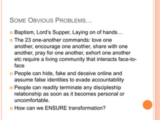 Some Obvious Problems…Baptism, Lord’s Supper, Laying on of hands…The 23 one-another commands: love one another, encourage one another, share with one another, pray for one another, exhort one another etc require a living community that interacts face-to-facePeople can hide, fake and deceive online and assume false identities to evade accountabilityPeople can readily terminate any discipleship relationship as soon as it becomes personal or uncomfortable.How can we ENSURE transformation?