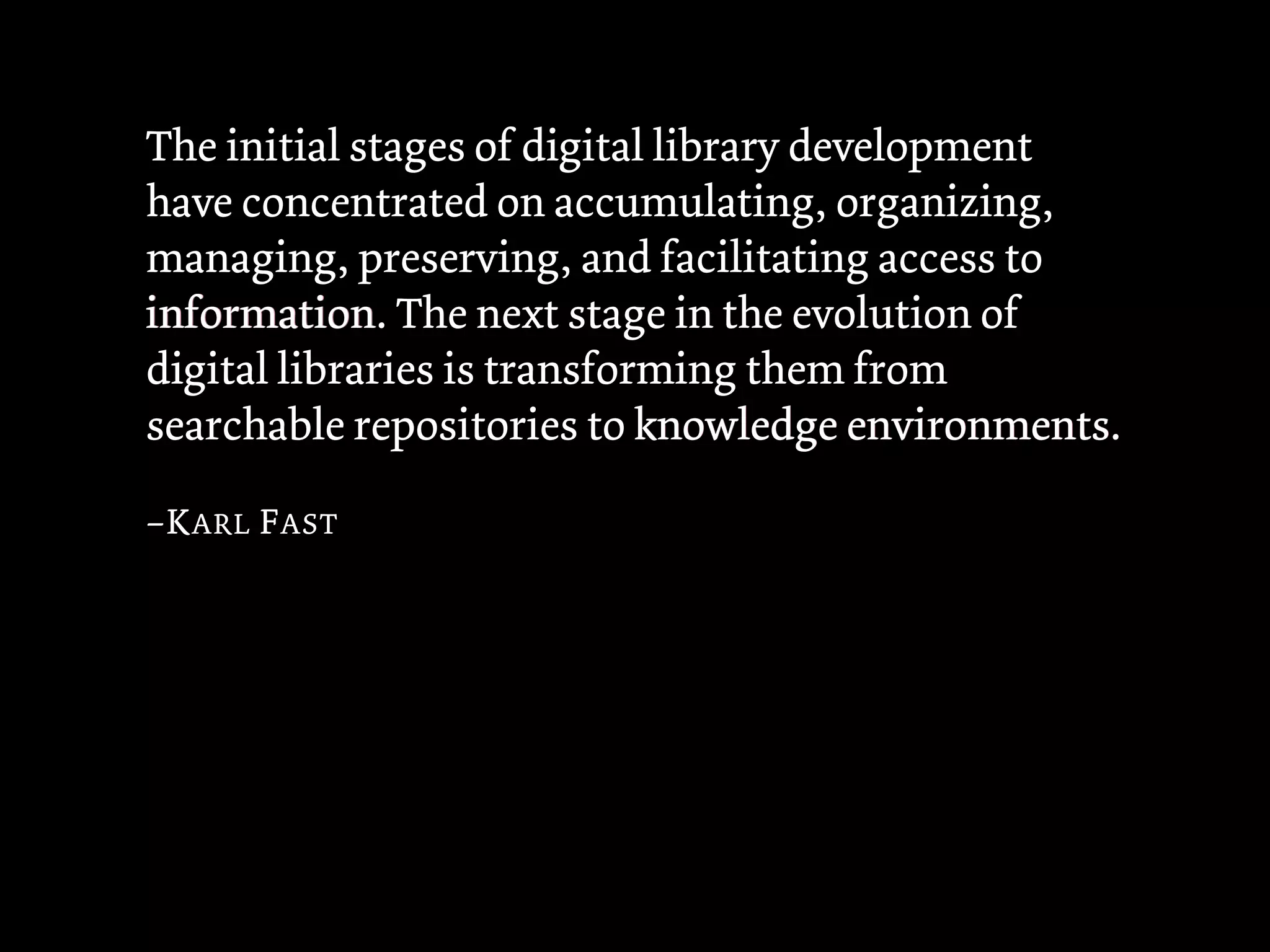 The initial stages of digital library development
have concentrated on accumulating, organizing,
managing, preserving, and facilitating access to
information The next stage in the evolution of
information.
digital libraries is transforming them from
searchable repositories to knowledge environments
                                         environments.

–K ARL F AST
 