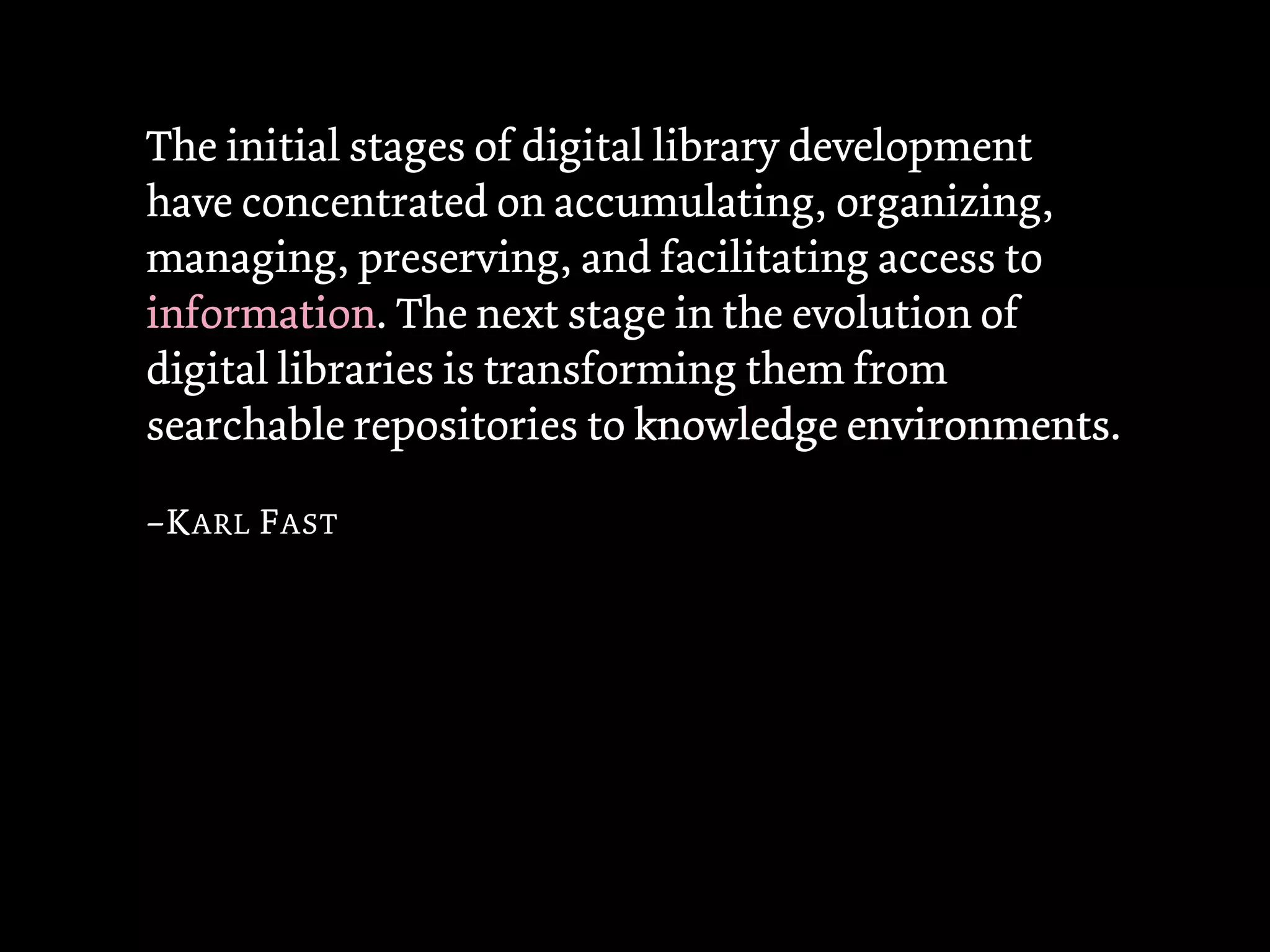 The initial stages of digital library development
have concentrated on accumulating, organizing,
managing, preserving, and facilitating access to
information. The next stage in the evolution of
digital libraries is transforming them from
searchable repositories to knowledge environments
                                         environments.

–K ARL F AST
 