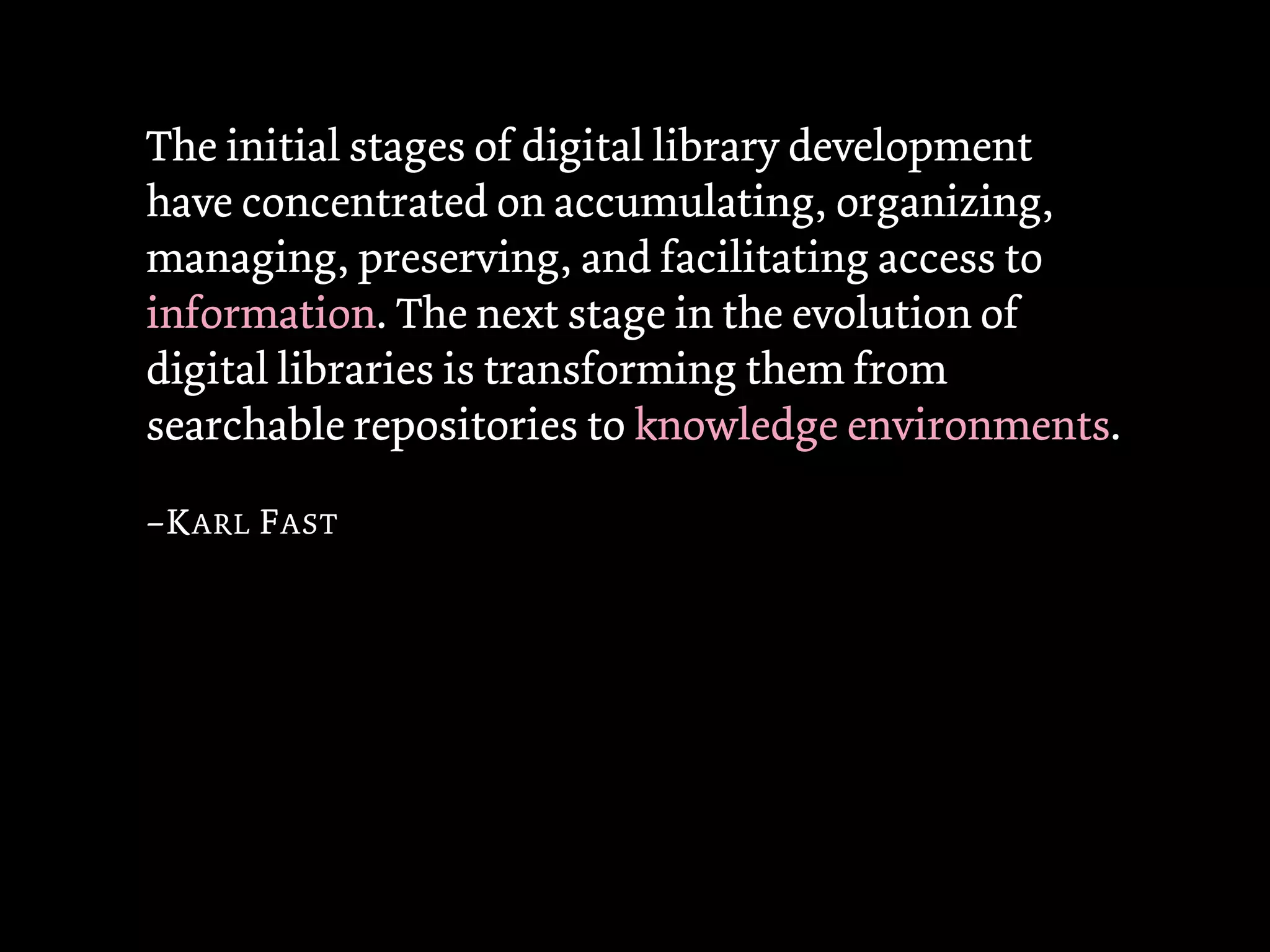 The initial stages of digital library development
have concentrated on accumulating, organizing,
managing, preserving, and facilitating access to
information. The next stage in the evolution of
digital libraries is transforming them from
searchable repositories to knowledge environments.

–K ARL F AST
 