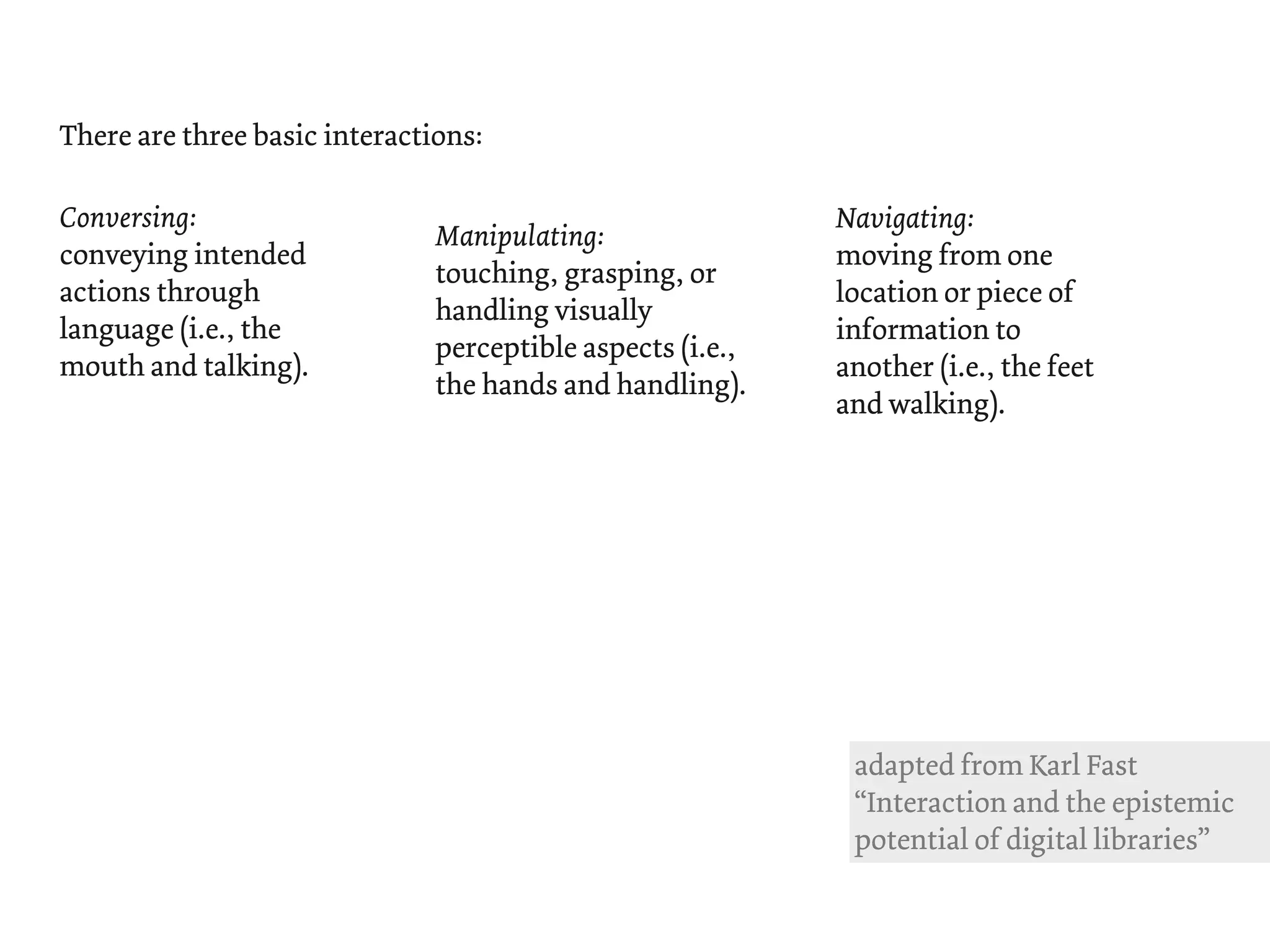 There are three basic interactions:

Conversing:                                                 Navigating:
                               Manipulating:
conveying intended                                          moving from one
                               touching, grasping, or
actions through                                             location or piece of
                               handling visually
language (i.e., the                                         information to
                               perceptible aspects (i.e.,
mouth and talking).                                         another (i.e., the feet
                               the hands and handling).
                                                            and walking).




                                                             adapted from Karl Fast
                                                             “Interaction and the epistemic
                                                             potential of digital libraries”
 
