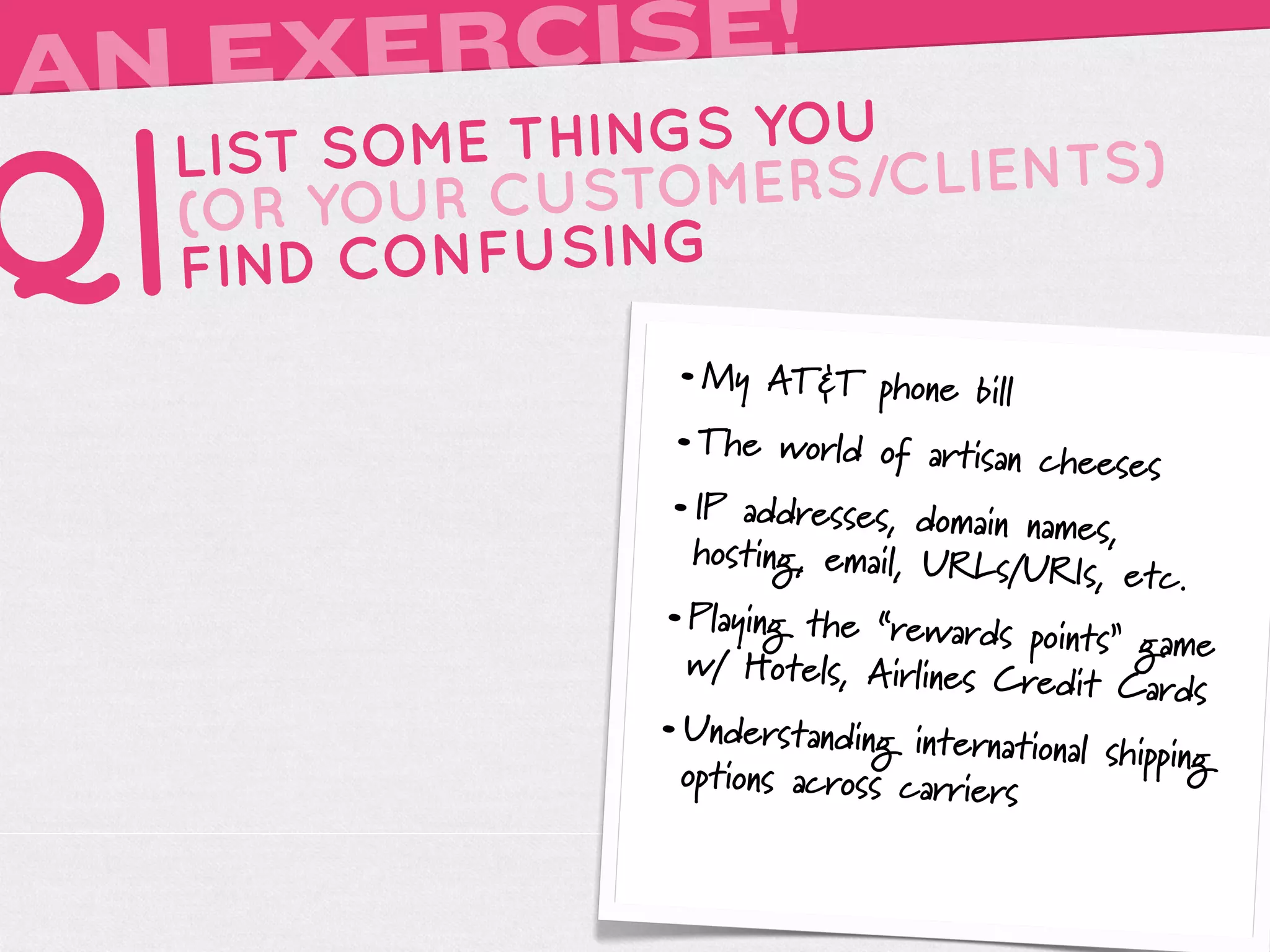 AN EXERCISE!
     LIST SOME THINGS YOU

Q|   (OR YOUR
     FIND
              CUSTOMERS
          CONFUSING
                         /CLIENTS)


                   • My AT&T phone bill
                   • The world of artisan cheese
                                                 s
                   • IP addresses, domain names,
                     hosting, email, URLs/U
                                            RIs, etc.
                   • Playing the “rewards points”
                                                  game
                     w/ Hotels, Airlines Cr
                                           edit Cards
                   • Understanding international sh
                                                   ipping
                     opt
                       ions across carriers
 