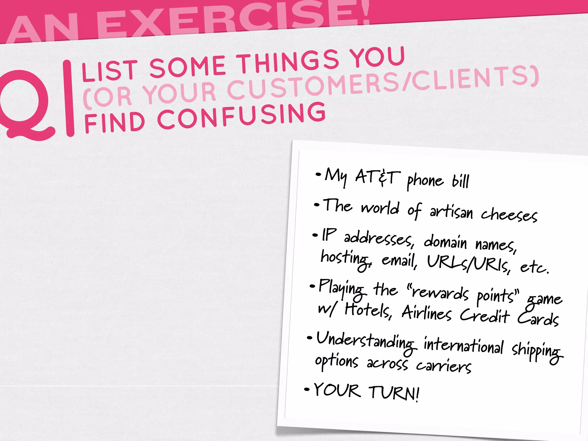 AN EXERCISE!
     LIST SOME THINGS YOU

Q|   (OR YOUR
     FIND
              CUSTOMERS
          CONFUSING
                         /CLIENTS)


                    • My AT&T phone bill
                    • The world of artisan cheese
                                                  s
                    • IP addresses, domain names,
                     hosting, email, URLs/U
                                            RIs, etc.
                   • Playing the “rewards points”
                                                  game
                     w/ Hotels, Airlines Cr
                                           edit Cards
                   • Understanding international sh
                                                   ipping
                     opt
                       ions across carriers
                   • YOUR TURN!
 