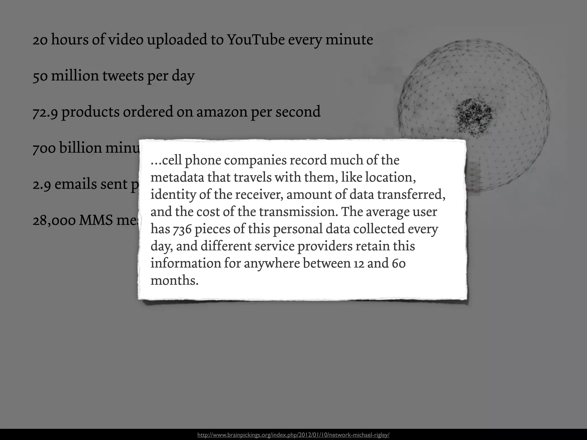 20 hours of video uploaded to YouTube every minute

50 million tweets per day

72.9 products ordered on amazon per second

700 billion minutes spend on FaceBook each month
                   …cell phone companies record much of the
2.9 emails sent permetadata that travels with them, like location,
                    second
                   identity of the receiver, amount of data transferred,
                   and the cost of the transmission. The average user
28,000 MMS messages are sent every second
                   has 736 pieces of this personal data collected every
                   day, and different service providers retain this
                   information for anywhere between 12 and 60
                   months.




                            http://www.brainpickings.org/index.php/2012/01/10/network-michael-rigley/
 