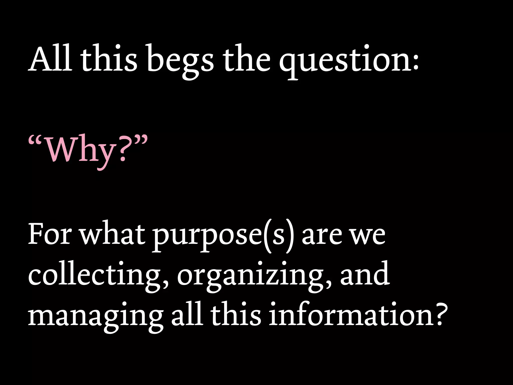 All this begs the question:

“Why?”

For what purpose(s) are we
collecting, organizing, and
managing all this information?
 