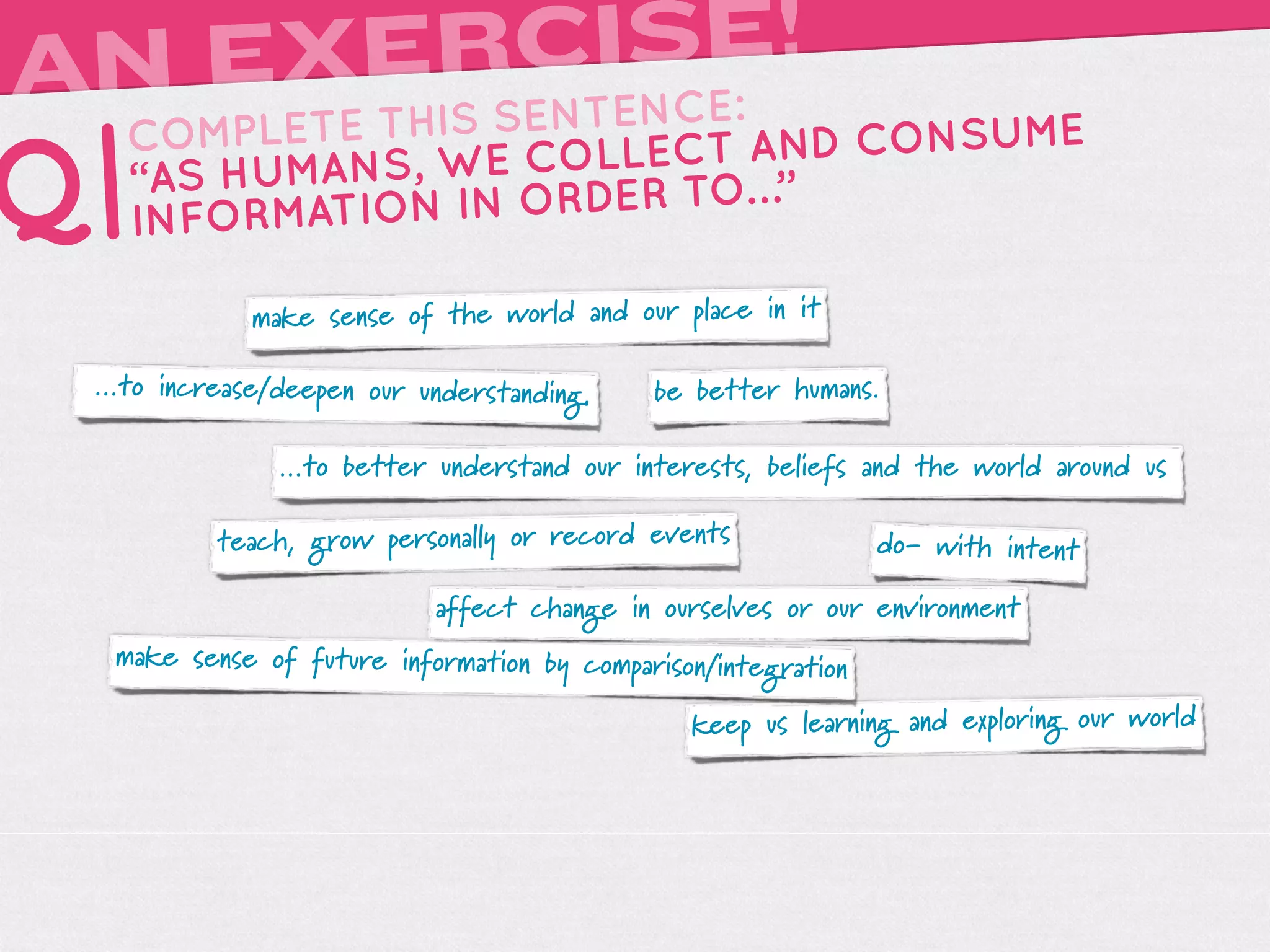 A      RCISE!
 N EXEIS SENTENCE:
     TH
   COMPLETE                 AND CONSUME
Q| “AS HUMA NS, WE COLLECT …”
   INFORMATIO N IN ORDER TO

             make sense of the world and our place in it

 ...to increase/deepen our understanding.   be better humans.

               ...to better understand our interests, beliefs and the world around us

          teach, grow personally or record events              do- with intent

                            affect change in ourselves or our environment
  make sense of future information by comparison/integration

                                               keep us learning and exploring our world
 