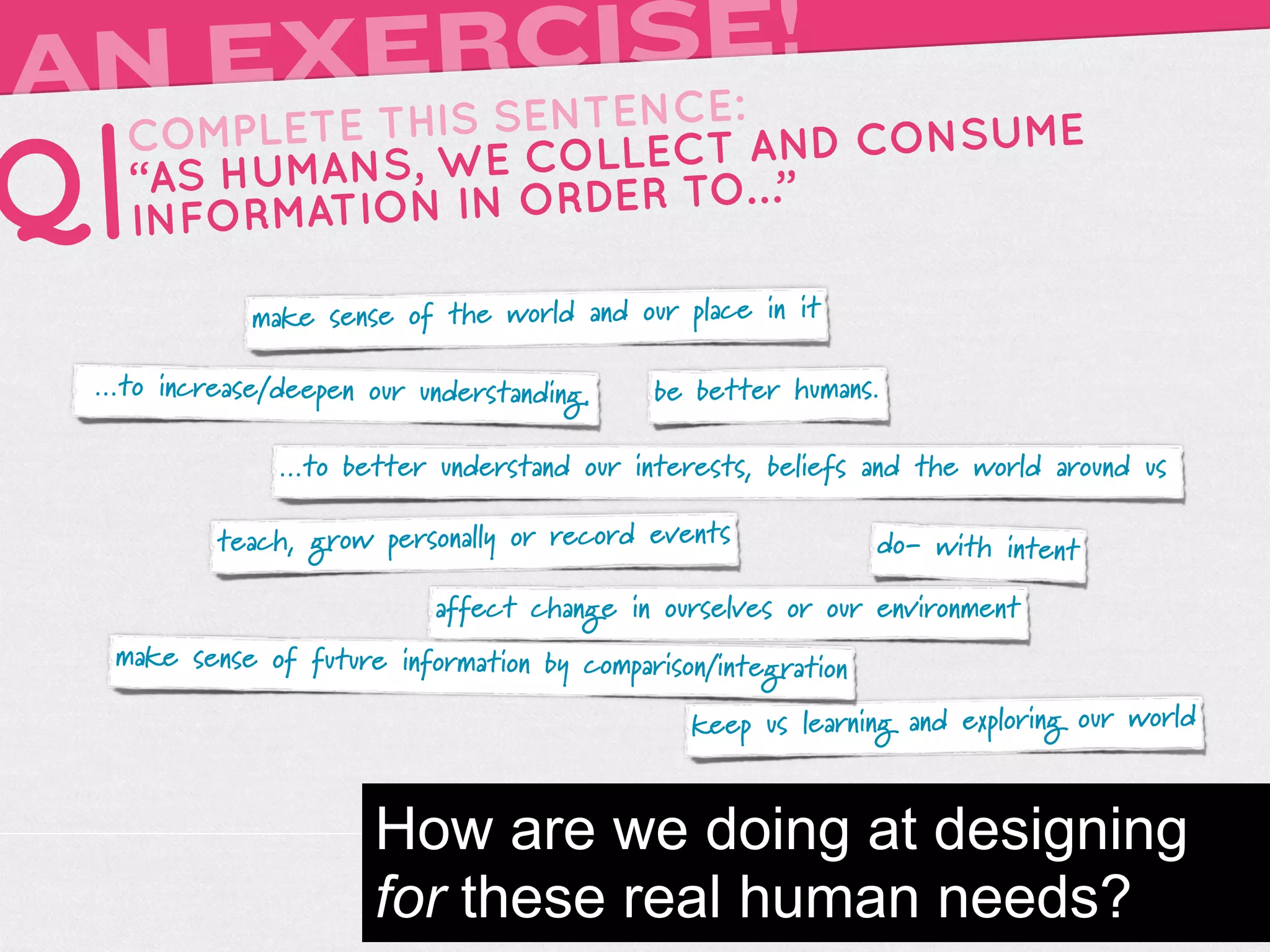 A      RCISE!
 N EXEIS SENTENCE:
     TH
   COMPLETE                 AND CONSUME
Q| “AS HUMA NS, WE COLLECT …”
   INFORMATIO N IN ORDER TO

             make sense of the world and our place in it

 ...to increase/deepen our understanding.   be better humans.

               ...to better understand our interests, beliefs and the world around us

          teach, grow personally or record events              do- with intent

                            affect change in ourselves or our environment
  make sense of future information by comparison/integration

                                               keep us learning and exploring our world


                       How are we doing at designing
                       for these real human needs?
 