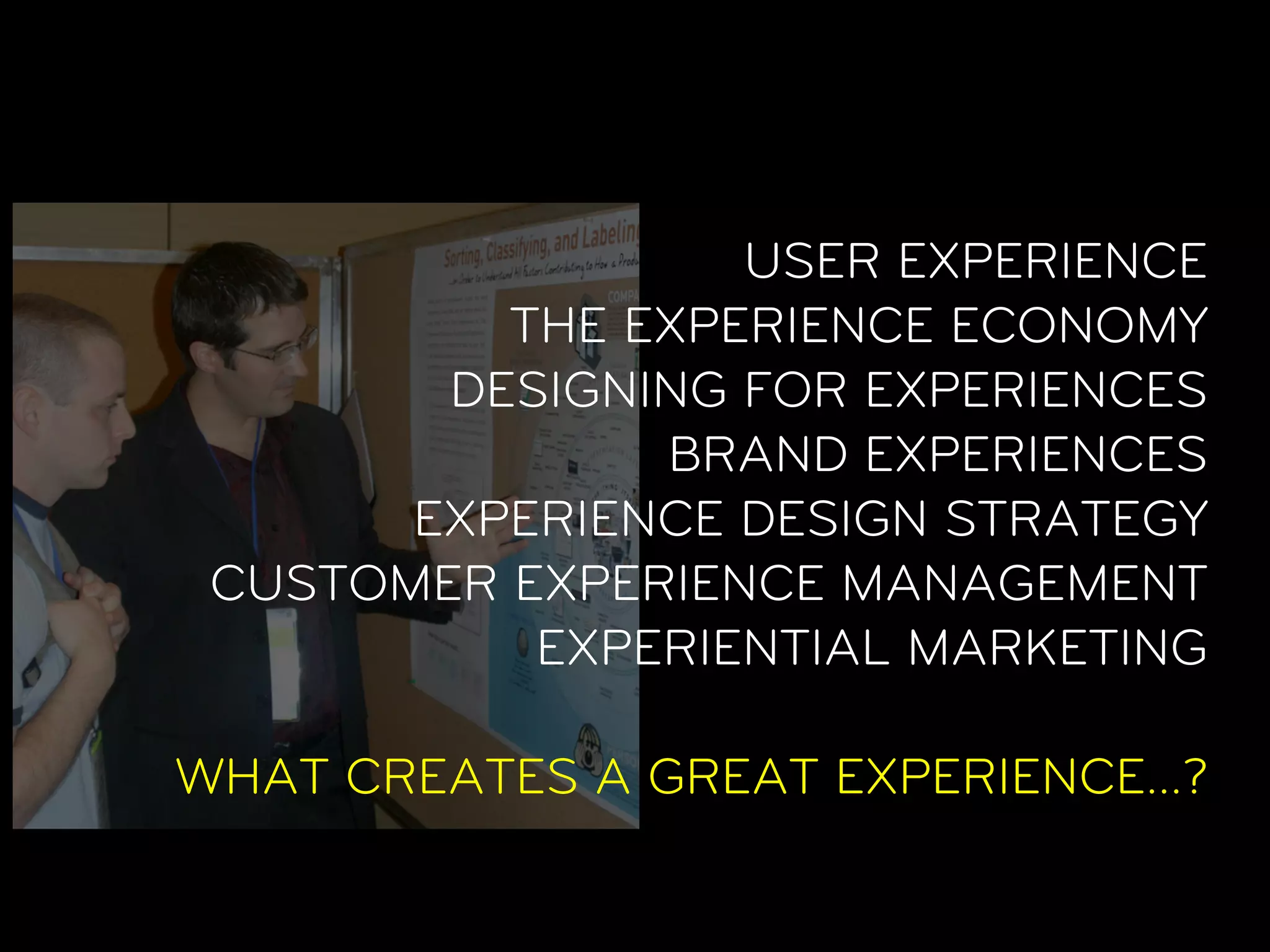 USER EXPERIENCE
          THE EXPERIENCE ECONOMY
        DESIGNING FOR EXPERIENCES
               BRAND EXPERIENCES
       EXPERIENCE DESIGN STRATEGY
 CUSTOMER EXPERIENCE MANAGEMENT
           EXPERIENTIAL MARKETING

WHAT CREATES A GREAT EXPERIENCE…?
 