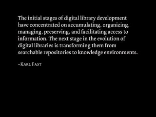 The initial stages of digital library development
have concentrated on accumulating, organizing,
managing, preserving, and facilitating access to
information The next stage in the evolution of
information.
digital libraries is transforming them from
searchable repositories to knowledge environments
                                         environments.

–K ARL F AST
 
