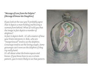 “Message of Love from the Dolpins”
(Message d’Amour des Dauphins)

If you look at the vase you’ll probably agree
that it depicts a man holding and kissing a
woman from behind. What if I told you that
the image in fact depicts a number of
dolphins?
In fact it depicts both - it’s all a matter of how
your brain interprets it. Kids, who are
“inexperienced” tend to see the dolphins.
Grownups tend to see the loving couple, Some
grownups can’t even see the dolphins if they
try really hard.
It’s all about what the brain expects and
knows. If you know how to see a certain
pattern, you’re more likely to see that pattern.
 