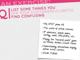 AN EXERCISE!
     LIST SOME THINGS YOU

Q|   (OR YOUR
     FIND
              CUSTOMERS
          CONFUSING
                         /CLIENTS)


                    • My AT&T phone bill
                    • The world of artisan cheese
                                                  s
                    • IP addresses, domain names,
                     hosting, email, URLs/U
                                            RIs, etc.
                   • Playing the “rewards points”
                                                  game
                     w/ Hotels, Airlines Cr
                                           edit Cards
                   • Understanding international sh
                                                   ipping
                     opt
                       ions across carriers
                   • YOUR TURN!
 