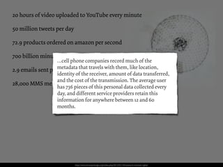 20 hours of video uploaded to YouTube every minute

50 million tweets per day

72.9 products ordered on amazon per second

700 billion minutes spend on FaceBook each month
                   …cell phone companies record much of the
2.9 emails sent permetadata that travels with them, like location,
                    second
                   identity of the receiver, amount of data transferred,
                   and the cost of the transmission. The average user
28,000 MMS messages are sent every second
                   has 736 pieces of this personal data collected every
                   day, and different service providers retain this
                   information for anywhere between 12 and 60
                   months.




                            http://www.brainpickings.org/index.php/2012/01/10/network-michael-rigley/
 