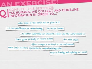 A      RCISE!
 N EXEIS SENTENCE:
     TH
   COMPLETE                 AND CONSUME
Q| “AS HUMA NS, WE COLLECT …”
   INFORMATIO N IN ORDER TO

             make sense of the world and our place in it

 ...to increase/deepen our understanding.   be better humans.

               ...to better understand our interests, beliefs and the world around us

          teach, grow personally or record events              do- with intent

                            affect change in ourselves or our environment
  make sense of future information by comparison/integration

                                               keep us learning and exploring our world
 