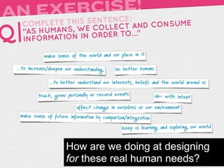 A      RCISE!
 N EXEIS SENTENCE:
     TH
   COMPLETE                 AND CONSUME
Q| “AS HUMA NS, WE COLLECT …”
   INFORMATIO N IN ORDER TO

             make sense of the world and our place in it

 ...to increase/deepen our understanding.   be better humans.

               ...to better understand our interests, beliefs and the world around us

          teach, grow personally or record events              do- with intent

                            affect change in ourselves or our environment
  make sense of future information by comparison/integration

                                               keep us learning and exploring our world


                       How are we doing at designing
                       for these real human needs?
 