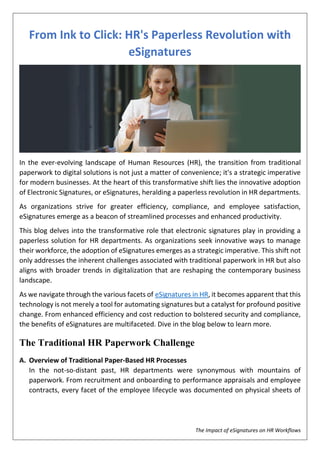 The Impact of eSignatures on HR Workflows
From Ink to Click: HR's Paperless Revolution with
eSignatures
In the ever-evolving landscape of Human Resources (HR), the transition from traditional
paperwork to digital solutions is not just a matter of convenience; it's a strategic imperative
for modern businesses. At the heart of this transformative shift lies the innovative adoption
of Electronic Signatures, or eSignatures, heralding a paperless revolution in HR departments.
As organizations strive for greater efficiency, compliance, and employee satisfaction,
eSignatures emerge as a beacon of streamlined processes and enhanced productivity.
This blog delves into the transformative role that electronic signatures play in providing a
paperless solution for HR departments. As organizations seek innovative ways to manage
their workforce, the adoption of eSignatures emerges as a strategic imperative. This shift not
only addresses the inherent challenges associated with traditional paperwork in HR but also
aligns with broader trends in digitalization that are reshaping the contemporary business
landscape.
As we navigate through the various facets of eSignatures in HR, it becomes apparent that this
technology is not merely a tool for automating signatures but a catalyst for profound positive
change. From enhanced efficiency and cost reduction to bolstered security and compliance,
the benefits of eSignatures are multifaceted. Dive in the blog below to learn more.
The Traditional HR Paperwork Challenge
A. Overview of Traditional Paper-Based HR Processes
In the not-so-distant past, HR departments were synonymous with mountains of
paperwork. From recruitment and onboarding to performance appraisals and employee
contracts, every facet of the employee lifecycle was documented on physical sheets of
 