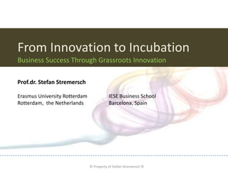 From Innovation to Incubation
Business Success Through Grassroots Innovation

Prof.dr. Stefan Stremersch

Erasmus University Rotterdam                         IESE Business School
Rotterdam, the Netherlands                           Barcelona, Spain




          © Property of The Marketing Technology & Innovation Institute ©
                                        © Property of Stefan Stremersch ©
 