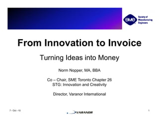 From Innovation to Invoice
               Turning Ideas into Money
                       Norm Nopper, MA, BBA

                 Co – Chair, SME Toronto Chapter 26
                   STG: Innovation and Creativity

                    Director, Varanor International


7 - Oct - 10                                          1
 