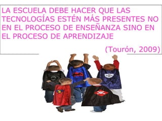 LA ESCUELA DEBE HACER QUE LAS
TECNOLOGÍAS ESTÉN MÁS PRESENTES NO
EN EL PROCESO DE ENSEÑANZA SINO EN
EL PROCESO DE APRENDIZAJE
(Tourón, 2009)
 