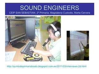 SOUND ENGINEERS
CEIP SAN SEBASTIAN. 2º Primaria. Magdalena Custodio, Marta Cervera
http://quintodeprimariaboalo.blogspot.com.es/2011/03/interviews-2d.html
 