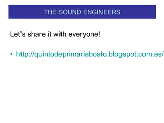 Let’s share it with everyone!
• http://quintodeprimariaboalo.blogspot.com.es/s
THE SOUND ENGINEERS
 