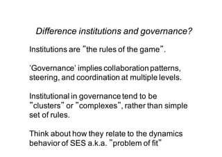 Difference institutions and governance?
Institutions are ”the rules of the game”.
’Governance’ implies collaborationpatterns,
steering, and coordination at multiple levels.
Institutional in governancetend to be
”clusters” or ”complexes”, rather than simple
set of rules.
Think about how they relate to the dynamics
behavior of SES a.k.a. ”problem of fit”
 