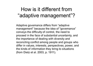 How is it different from
“adaptive management”?
Adaptive governance differs from “adaptive
management" because the idea of "governance”
conveys the difficulty of control, the need to
proceed in the face of substantial uncertainty, and
the importance of dealing with diversity and
reconciling conflict among people and groups who
differ in values, interests, perspectives, power, and
the kinds of information they bring to situations
(from Dietz et al. 2003, p. 1911).
 