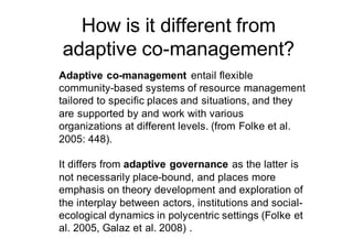 How is it different from
adaptive co-management?
Adaptive co-management entail flexible
community-based systems of resource management
tailored to specific places and situations, and they
are supported by and work with various
organizations at different levels. (from Folke et al.
2005: 448).
It differs from adaptive governance as the latter is
not necessarily place-bound, and places more
emphasis on theory development and exploration of
the interplay between actors, institutions and social-
ecological dynamics in polycentric settings (Folke et
al. 2005, Galaz et al. 2008) .
 