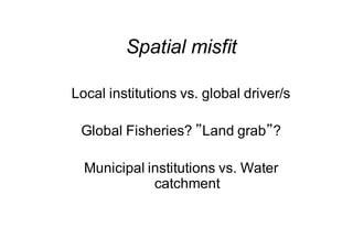 Spatial misfit
Local institutions vs. global driver/s
Global Fisheries? ”Land grab”?
Municipal institutions vs. Water
catchment
 