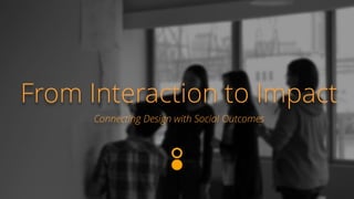 From Interaction to Impact 
Connecting Design with Social Outcomes 
 