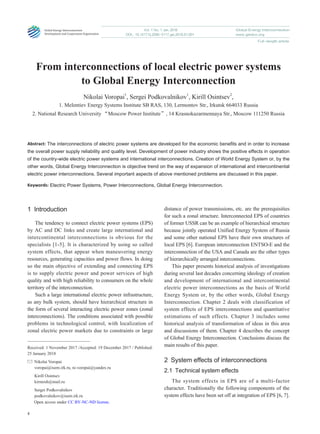 4
www.geidco.org
Global Energy Interconnection
Full-length article
Vol. 1 No. 1 Jan. 2018
DOI：10.14171/j.2096-5117.gei.2018.01.001
From interconnections of local electric power systems
to Global Energy Interconnection
Nikolai Voropai1
, Sergei Podkovalnikov1
, Kirill Osintsev2
,
1. Melentiev Energy Systems Institute SB RAS, 130, Lermontov Str., Irkutsk 664033 Russia
2. National Research University “Moscow Power Institute”, 14 Krasnokazarmennaya Str., Moscow 111250 Russia
Abstract: The interconnections of electric power systems are developed for the economic benefits and in order to increase
the overall power supply reliability and quality level. Development of power industry shows the positive effects in operation
of the country-wide electric power systems and international interconnections. Creation of World Energy System or, by the
other words, Global Energy Interconnection is objective trend on the way of expansion of international and intercontinental
electric power interconnections. Several important aspects of above mentioned problems are discussed in this paper.
Keywords: Electric Power Systems, Power Interconnections, Global Energy Interconnection.
1 Introduction
The tendency to connect electric power systems (EPS)
by AC and DC links and create large international and
intercontinental interconnections is obvious for the
specialists [1-5]. It is characterized by using so called
system effects, that appear when maneuvering energy
resources, generating capacities and power flows. In doing
so the main objective of extending and connecting EPS
is to supply electric power and power services of high
quality and with high reliability to consumers on the whole
territory of the interconnection.
Such a large international electric power infrastructure,
as any bulk system, should have hierarchical structure in
the form of several interacting electric power zones (zonal
interconnections). The conditions associated with possible
problems in technological control, with localization of
zonal electric power markets due to constraints or large
distance of power transmissions, etc. are the prerequisities
for such a zonal structure. Interconnected EPS of countries
of former USSR can be an example of hierarchical structure
because jointly operated Unified Energy System of Russia
and some other national EPS have their own structures of
local EPS [6]. European interconnection ENTSO-E and the
interconnection of the USA and Canada are the other types
of hierarchically arranged interconnections.
This paper presents historical analysis of investigations
during several last decades concerning ideology of creation
and development of international and intercontinental
electric power interconnections as the basis of World
Energy System or, by the other words, Global Energy
Interconnection. Chapter 2 deals with classification of
system effects of EPS interconnections and quantitative
estimations of such effects. Chapter 3 includes some
historical analysis of transformation of ideas in this area
and discussions of them. Chapter 4 describes the concept
of Global Energy Interconnection. Conclusions discuss the
main results of this paper.
2  System effects of interconnections
2.1  Technical system effects
The system effects in EPS are of a multi-factor
character. Traditionally the following components of the
system effects have been set off at integration of EPS [6, 7].
Received: 1 November 2017 /Accepted: 19 December 2017 / Published:
25 January 2018
Nikolai Voropai
voropai@isem.irk.ru, ni.voropai@yandex.ru
Kirill Osintsev
kirmosh@mail.ru
Sergei Podkovalnikov
podkovalnikov@isem.irk.ru
Open access under CC BY-NC-ND license.
 