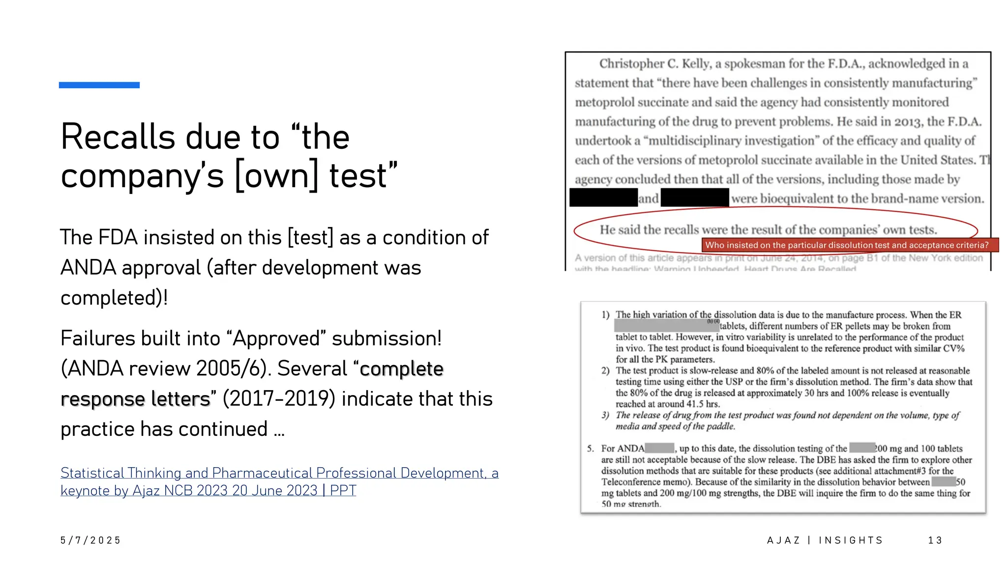 Recalls due to “the
company’s [own] test”
The FDA insisted on this [test] as a condition of
ANDA approval (after development was
completed)!
Failures built into “Approved” submission!
(ANDA review 2005/6). Several “complete
response letters” (2017-2019) indicate that this
practice has continued …
5 / 7 / 2 0 2 5 A J A Z | I N S I G H T S 1 3
Statistical Thinking and Pharmaceutical Professional Development, a
keynote by Ajaz NCB 2023 20 June 2023 | PPT
 