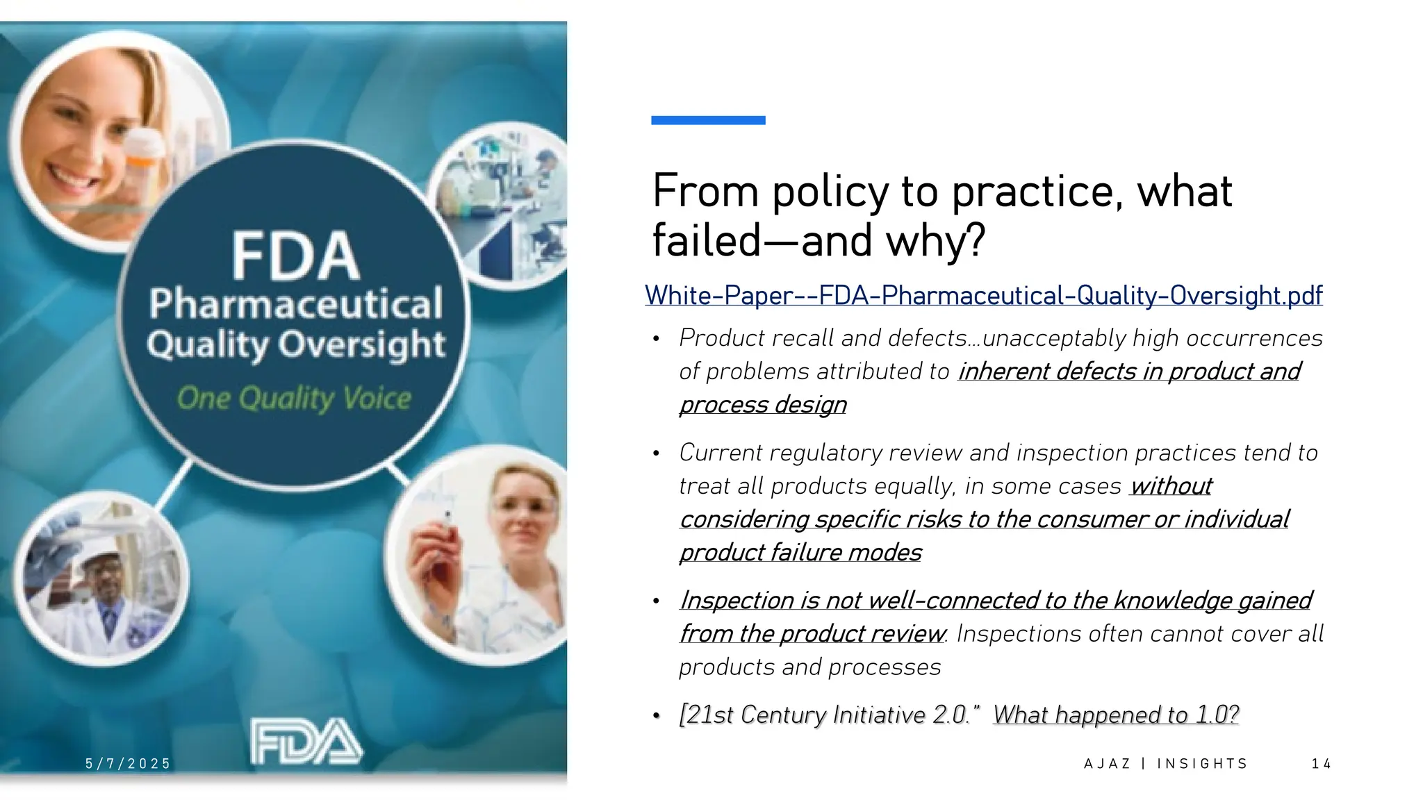 From policy to practice, what
failed—and why?
• Product recall and defects…unacceptably high occurrences
of problems attributed to inherent defects in product and
process design
• Current regulatory review and inspection practices tend to
treat all products equally, in some cases without
considering specific risks to the consumer or individual
product failure modes
• Inspection is not well-connected to the knowledge gained
from the product review. Inspections often cannot cover all
products and processes
• [21st Century Initiative 2.0.” What happened to 1.0?
5 / 7 / 2 0 2 5 A J A Z | I N S I G H T S 1 4
White-Paper--FDA-Pharmaceutical-Quality-Oversight.pdf
 