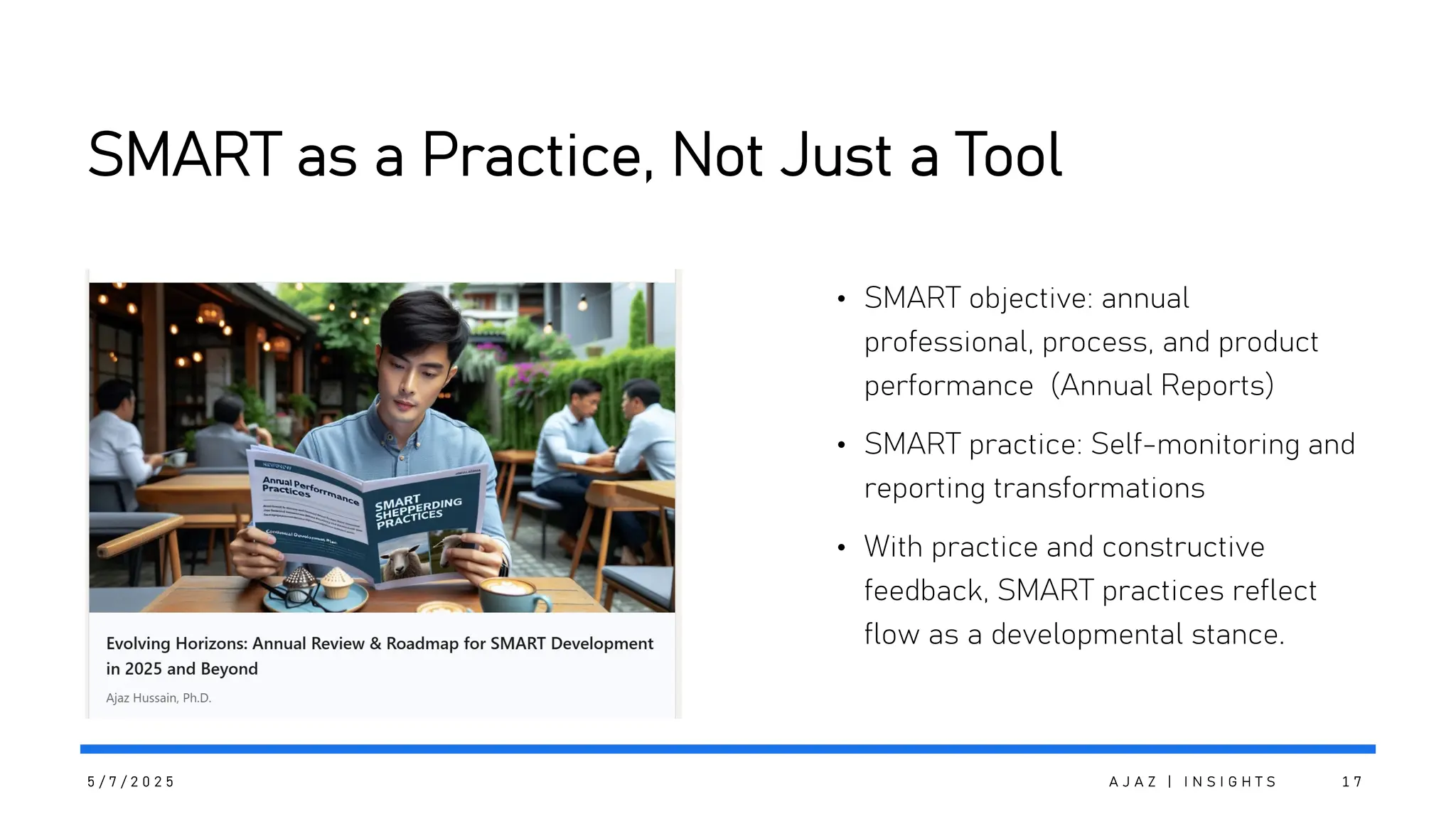 SMART as a Practice, Not Just a Tool
• SMART objective: annual
professional, process, and product
performance (Annual Reports)
• SMART practice: Self-monitoring and
reporting transformations
• With practice and constructive
feedback, SMART practices reflect
flow as a developmental stance.
5 / 7 / 2 0 2 5 A J A Z | I N S I G H T S 1 7
 