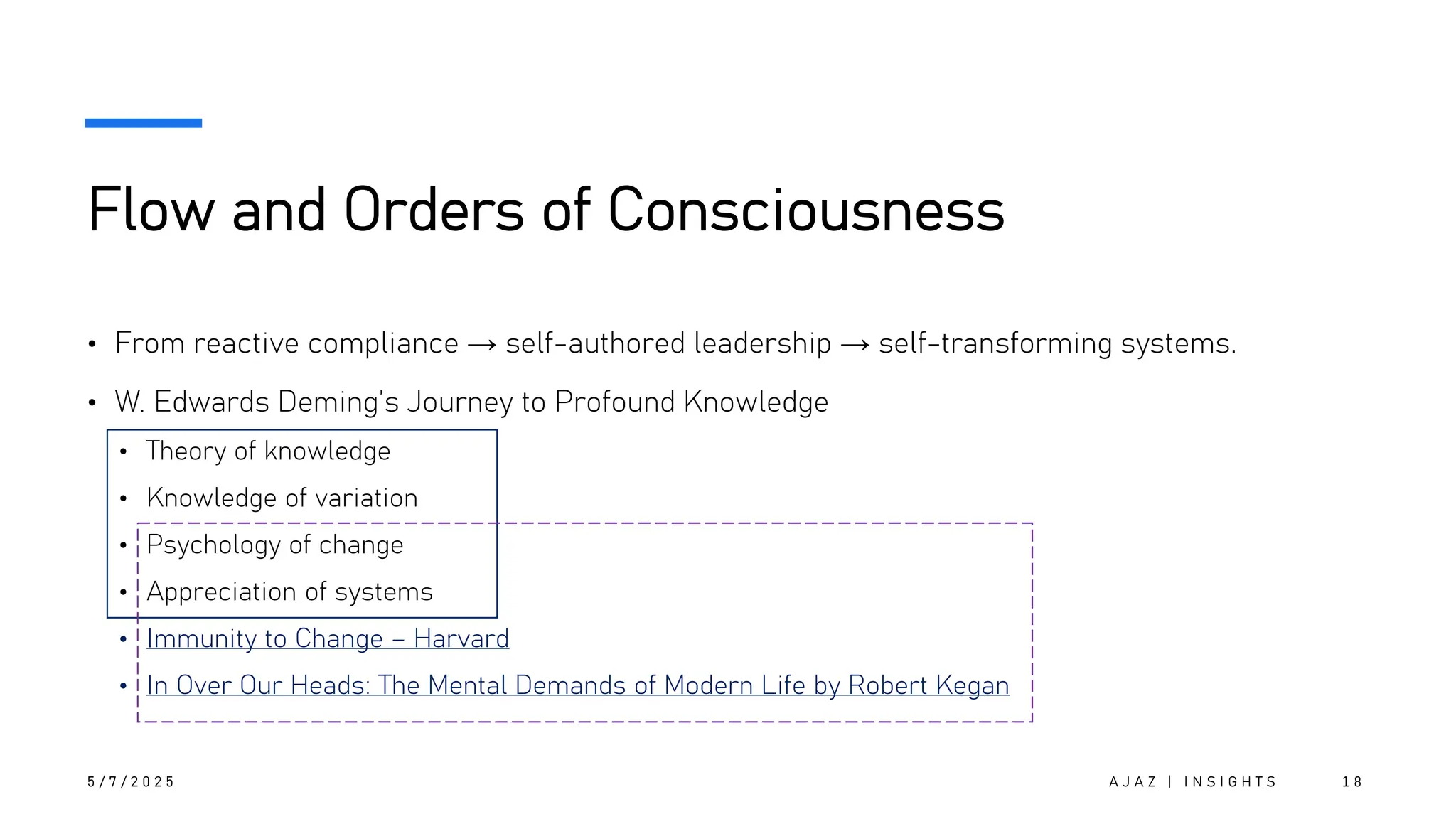 Flow and Orders of Consciousness
• From reactive compliance → self-authored leadership → self-transforming systems.
• W. Edwards Deming’s Journey to Profound Knowledge
• Theory of knowledge
• Knowledge of variation
• Psychology of change
• Appreciation of systems
• Immunity to Change – Harvard
• In Over Our Heads: The Mental Demands of Modern Life by Robert Kegan
5 / 7 / 2 0 2 5 A J A Z | I N S I G H T S 1 8
 